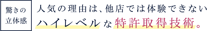 驚きの立体感 人気の理由は、他店では体験できないハイレベルな特許取得技術。