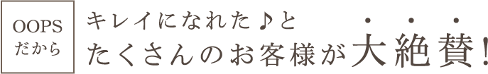 OOPSだからキレイになれた♪とたくさんのお客様が大絶賛!